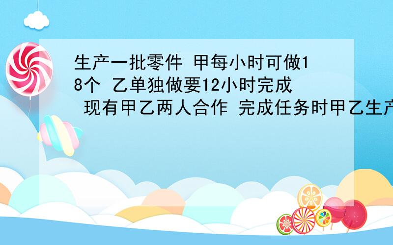 生产一批零件 甲每小时可做18个 乙单独做要12小时完成 现有甲乙两人合作 完成任务时甲乙生产零件的数量之比是3比5 甲一共生产（ ）个零件