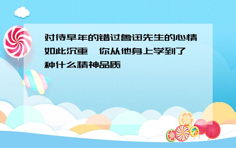 对待早年的错过鲁迅先生的心情如此沉重,你从他身上学到了一种什么精神品质