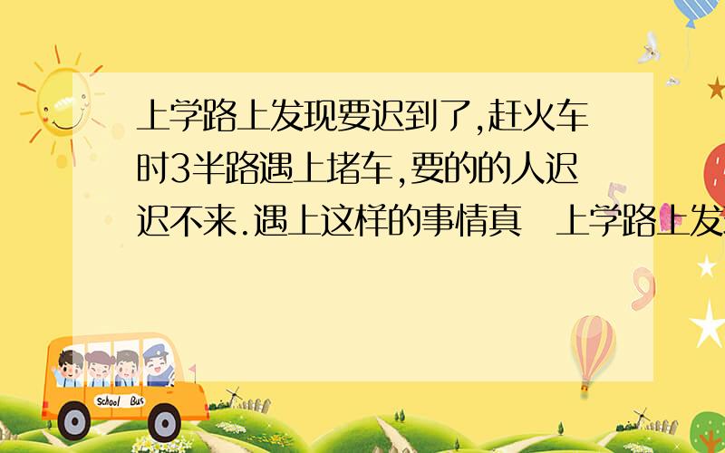 上学路上发现要迟到了,赶火车时3半路遇上堵车,要的的人迟迟不来.遇上这样的事情真�上学路上发现要迟到了,赶火车时3半路遇上堵车,要的的人迟迟不来.遇上这样的事情真是让人着急