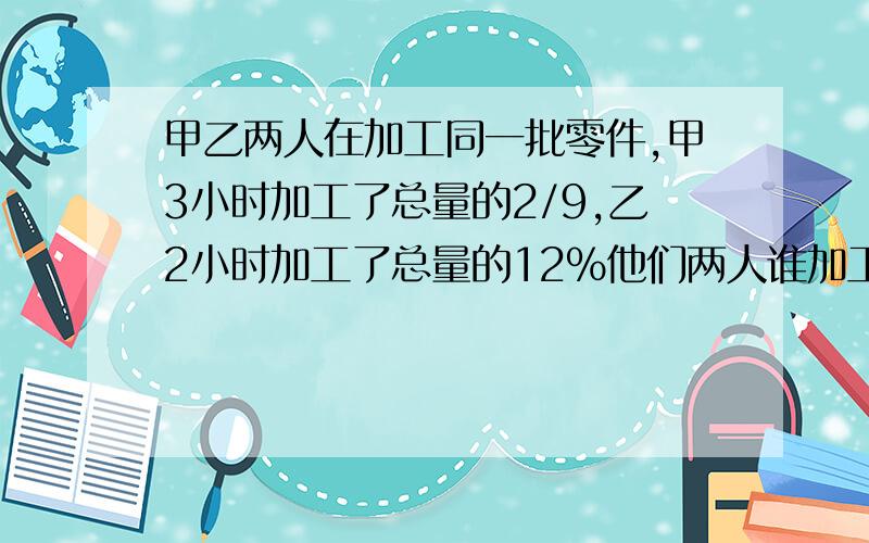 甲乙两人在加工同一批零件,甲3小时加工了总量的2/9,乙2小时加工了总量的12%他们两人谁加工的快?