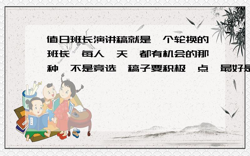 值日班长演讲稿就是一个轮换的班长,每人一天,都有机会的那种,不是竞选,稿子要积极一点,最好是鼓励奋斗或是《不甘平行》,战胜自己,成功的秘诀.类似的积极向上的~好的加分~值日班长~只