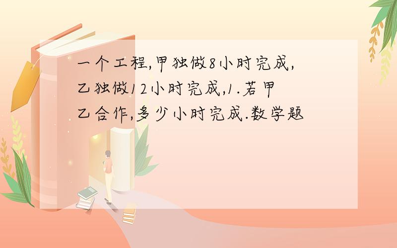 一个工程,甲独做8小时完成,乙独做12小时完成,1.若甲乙合作,多少小时完成.数学题