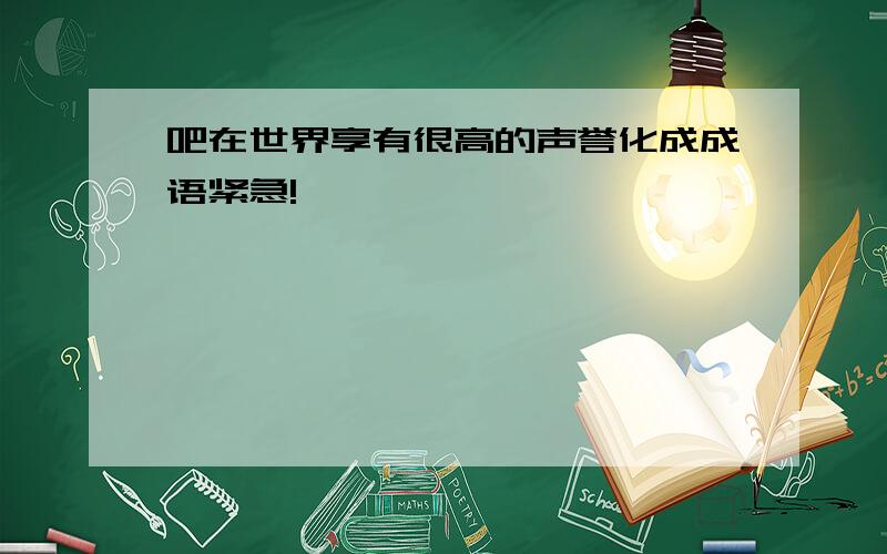 吧在世界享有很高的声誉化成成语紧急!