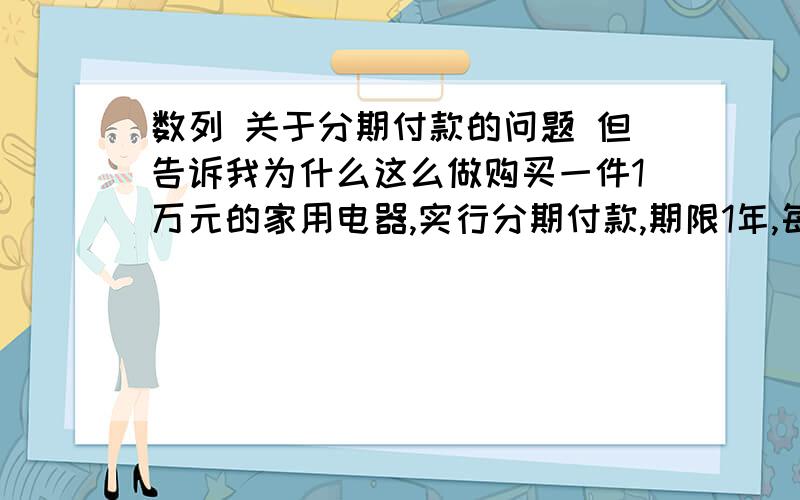 数列 关于分期付款的问题 但告诉我为什么这么做购买一件1万元的家用电器,实行分期付款,期限1年,每期一个月,每期付款相同,购买一个月后每一次付款,一年后第12次付款全部付清.若月利率为