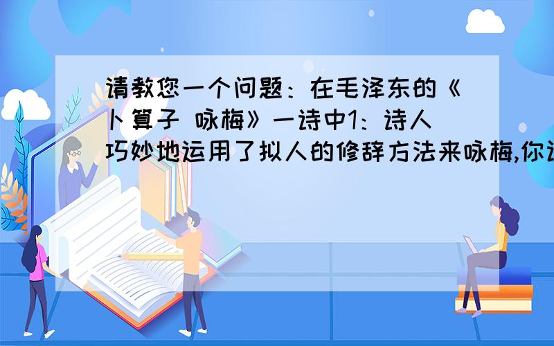 请教您一个问题：在毛泽东的《卜算子 咏梅》一诗中1：诗人巧妙地运用了拟人的修辞方法来咏梅,你认为这样写有什么表达效果?请举例说明.2：同样是写梅花,毛泽东的《卜算子  咏梅》和陆