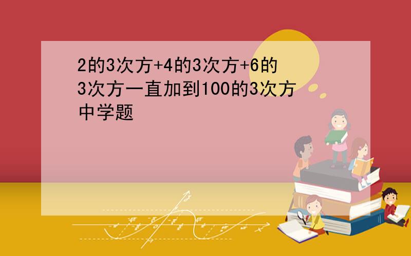 2的3次方+4的3次方+6的3次方一直加到100的3次方中学题