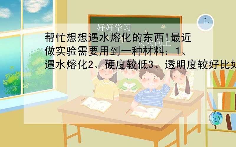 帮忙想想遇水熔化的东西!最近做实验需要用到一种材料：1、遇水熔化2、硬度较低3、透明度较好比如肥皂、香皂这种,大家还能想出来一些吗?最好比较常用的.