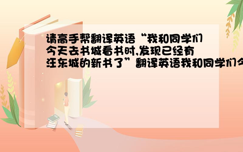 请高手帮翻译英语“我和同学们今天去书城看书时,发现已经有汪东城的新书了”翻译英语我和同学们今天去书城看书时,发现已经有汪东城的新书了