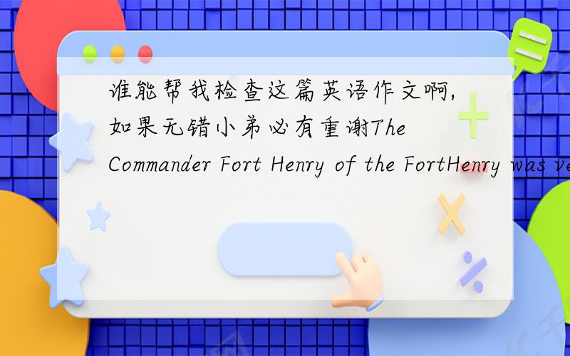 谁能帮我检查这篇英语作文啊,如果无错小弟必有重谢The Commander Fort Henry of the FortHenry was very angrily,he accuse Ashley is accomplice.Ashley was Imprisoned for 8hour.Ashleyemploy John for his lawye.Henry Dundas employChief J