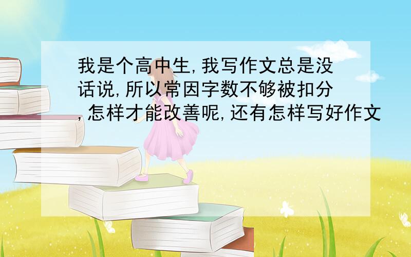 我是个高中生,我写作文总是没话说,所以常因字数不够被扣分,怎样才能改善呢,还有怎样写好作文