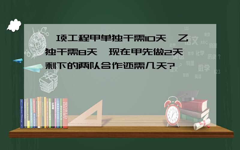 一项工程甲单独干需10天,乙独干需8天,现在甲先做2天,剩下的两队合作还需几天?