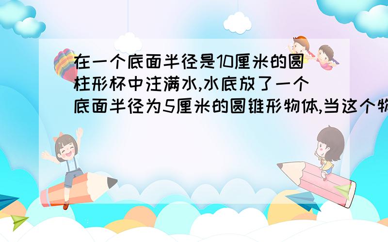 在一个底面半径是10厘米的圆柱形杯中注满水,水底放了一个底面半径为5厘米的圆锥形物体,当这个物体从水中取出后,杯里水面下降了6毫米,这个物体的高是多少?