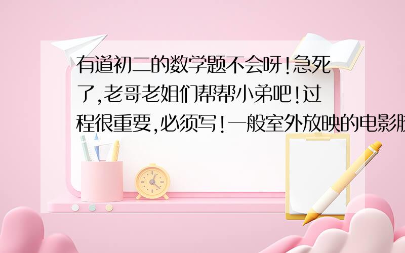 有道初二的数学题不会呀!急死了,老哥老姐们帮帮小弟吧!过程很重要,必须写!一般室外放映的电影胶片上,每一个图片的规格为3.2cm×2.4cm,放映银幕的规格为4m×3m.若影机的光源距胶片20cm,问：银