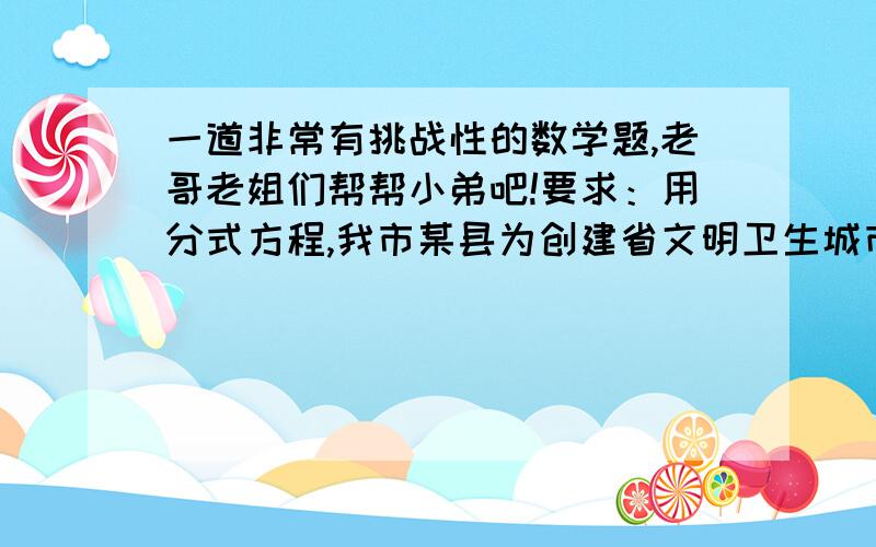 一道非常有挑战性的数学题,老哥老姐们帮帮小弟吧!要求：用分式方程,我市某县为创建省文明卫生城市,计划对城市道路两旁的人行道进行改造,经调查可知,若该工程由甲工程队单独来做恰好