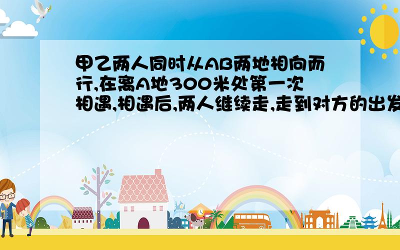 甲乙两人同时从AB两地相向而行,在离A地300米处第一次相遇,相遇后,两人继续走,走到对方的出发点后立即返回,离B地500米处,两人再次相遇,问第三次相遇离A地多远?（上面写不下了,写在下面.）