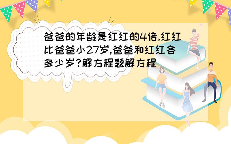 爸爸的年龄是红红的4倍,红红比爸爸小27岁,爸爸和红红各多少岁?解方程题解方程