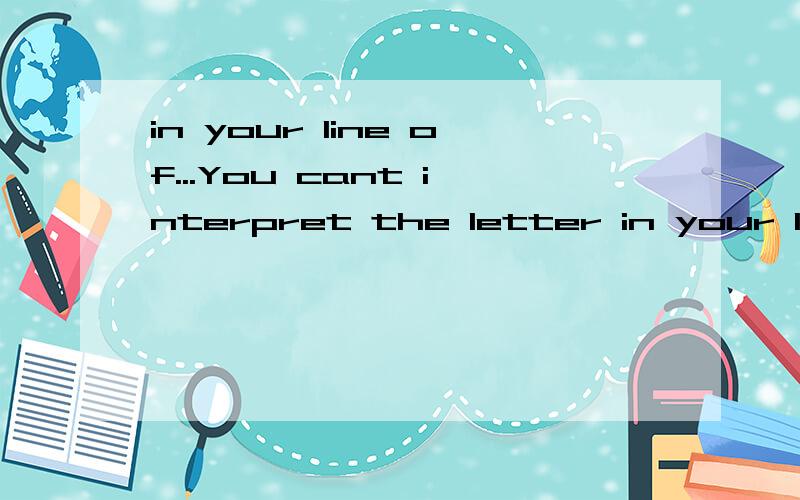 in your line of...You cant interpret the letter in your line of argument.It should be read in its own right.请问这两句话翻译成中文的意思是什么?in your line of argument这部分的分析?in one's line of有这个词组吗?