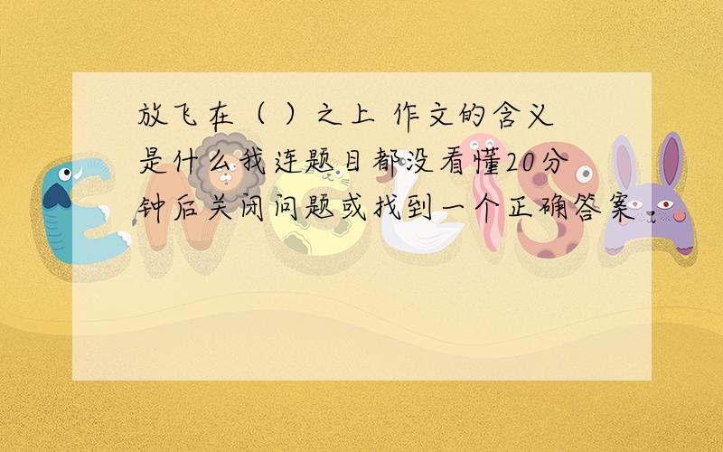 放飞在（ ）之上 作文的含义是什么我连题目都没看懂20分钟后关闭问题或找到一个正确答案