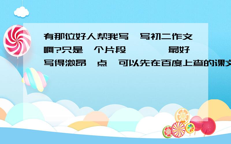 有那位好人帮我写一写初二作文啊?只是一个片段````最好写得激昂一点,可以先在百度上查的课文了解了解``感激不尽~