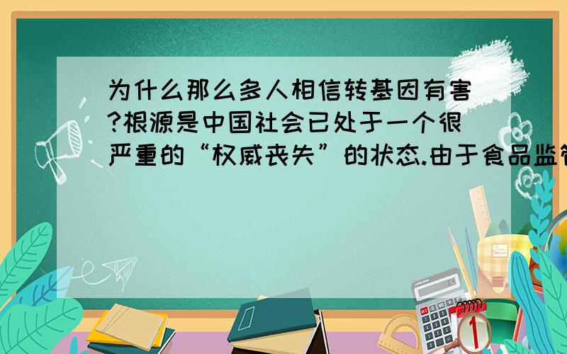 为什么那么多人相信转基因有害?根源是中国社会已处于一个很严重的“权威丧失”的状态.由于食品监管不力导致多起食品安全问题出现,使得公众对食品监管失去了信心.宁肯相信自己的主观