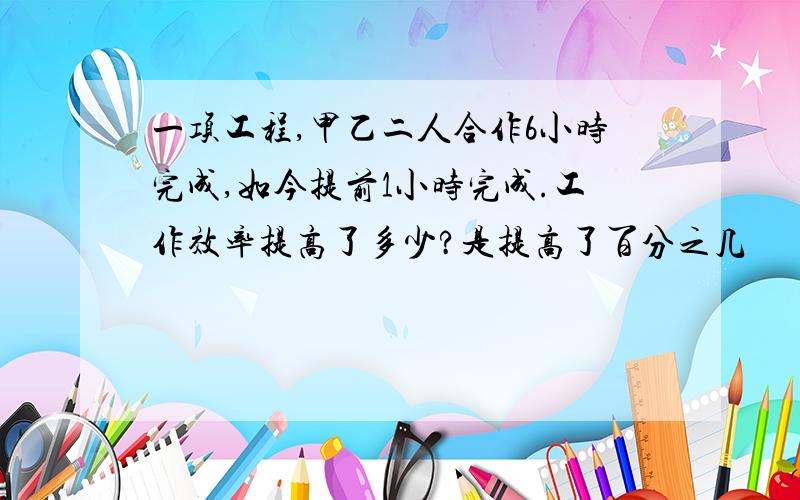 一项工程,甲乙二人合作6小时完成,如今提前1小时完成.工作效率提高了多少?是提高了百分之几