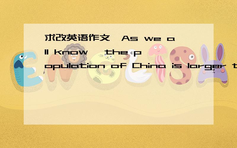 求改英语作文,As we all know ,the population of China is larger than that of any other country in the world.So,it can also take lots of problems to the country.The government have took some measures to reduce the raise of China’s population.Th