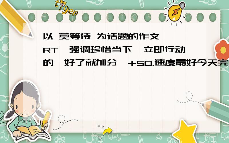 以 莫等待 为话题的作文、 RT、强调珍惜当下,立即行动的、好了就加分、+50.速度最好今天完成.原创啊大哥、网上复制的就别来了、