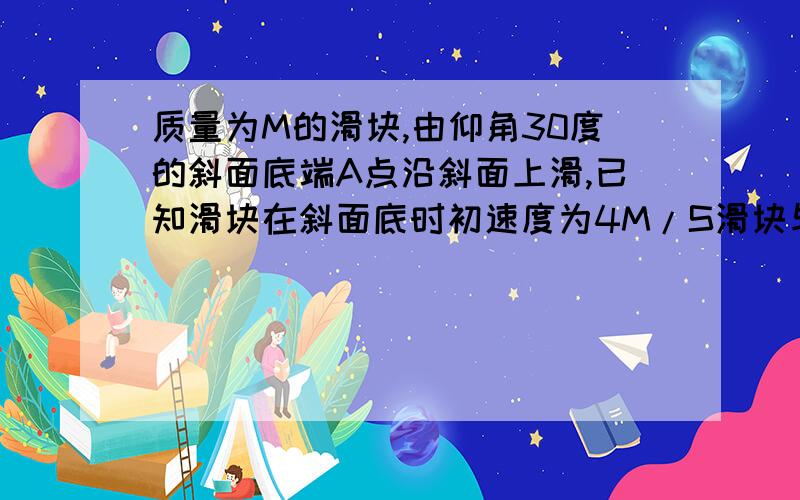 质量为M的滑块,由仰角30度的斜面底端A点沿斜面上滑,已知滑块在斜面底时初速度为4M/S滑块与接触面的动摩擦因数均为0.2,且斜面足够长,求物体沿斜面上升的最大距离.