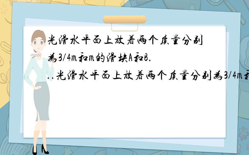 光滑水平面上放着两个质量分别为3/4m和m的滑块A和B...光滑水平面上放着两个质量分别为3/4m和m的滑块A和B,它们用一根长而轻的弹簧连接在一起,一质量为m/4、速度为v的子弹击中A后留在其中,求