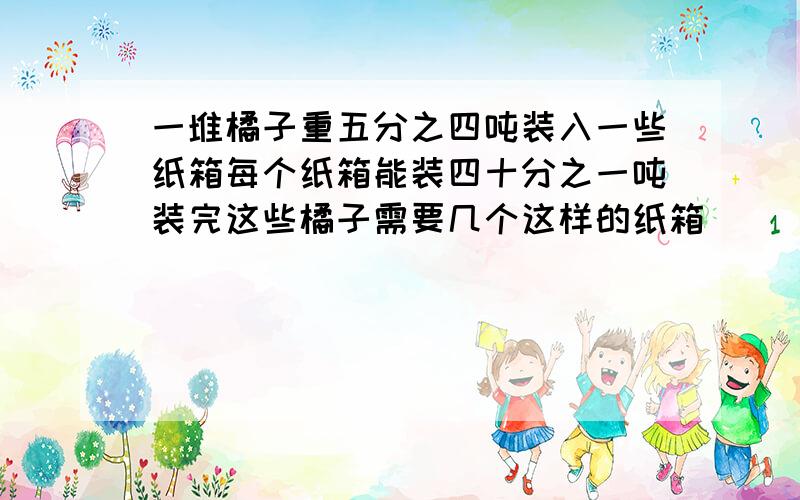 一堆橘子重五分之四吨装入一些纸箱每个纸箱能装四十分之一吨装完这些橘子需要几个这样的纸箱