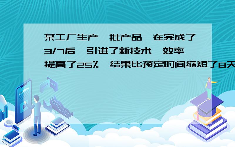 某工厂生产一批产品,在完成了3/7后,引进了新技术,效率提高了25%,结果比预定时间缩短了8天就完成,