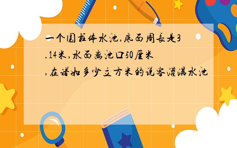 一个圆柱体水池,底面周长是3.14米,水面离池口50厘米,在诸如多少立方米的说客灌满水池