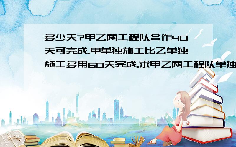 多少天?甲乙两工程队合作40天可完成.甲单独施工比乙单独施工多用60天完成.求甲乙两工程队单独完成此工程各需多少天?要详细解答过程和解题思路,谢谢各位大神