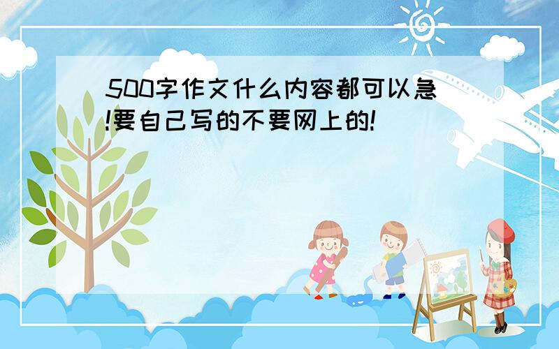 500字作文什么内容都可以急!要自己写的不要网上的!