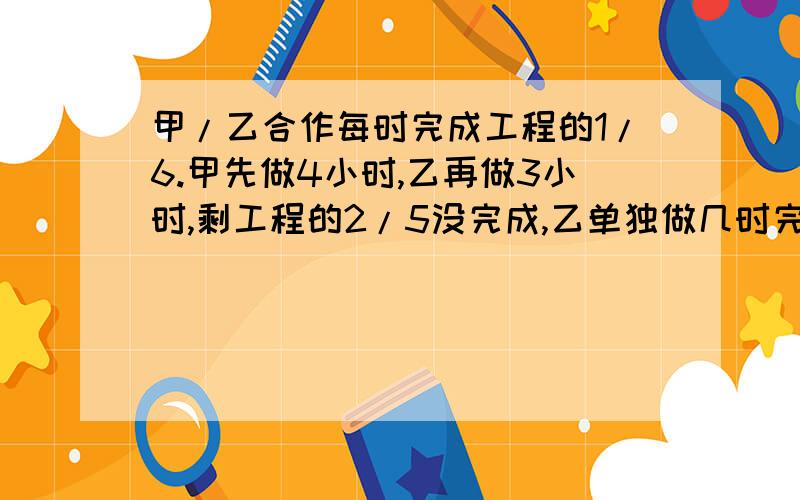 甲/乙合作每时完成工程的1/6.甲先做4小时,乙再做3小时,剩工程的2/5没完成,乙单独做几时完成全工程?