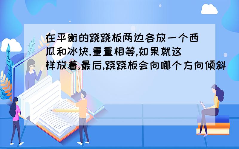 在平衡的跷跷板两边各放一个西瓜和冰块,重量相等,如果就这样放着,最后,跷跷板会向哪个方向倾斜