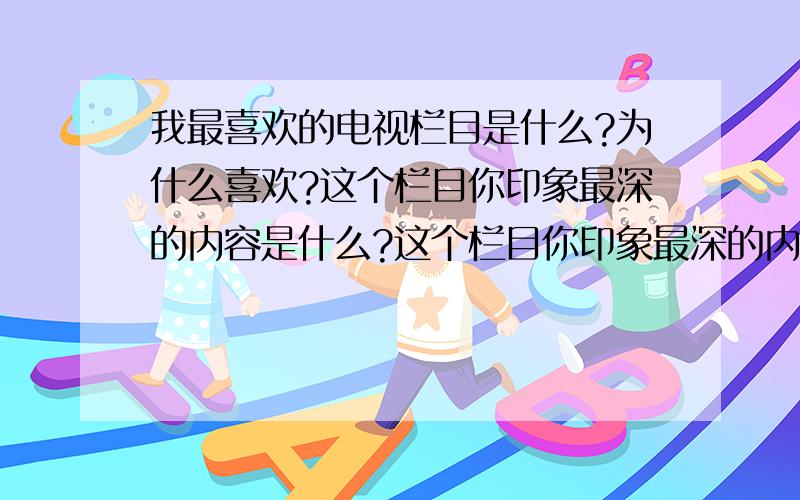 我最喜欢的电视栏目是什么?为什么喜欢?这个栏目你印象最深的内容是什么?这个栏目你印象最深的内容是什么?（多说点）