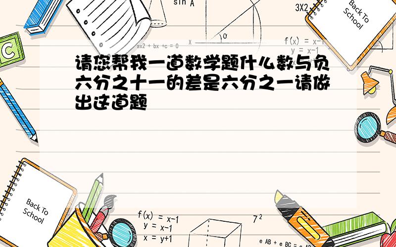 请您帮我一道数学题什么数与负六分之十一的差是六分之一请做出这道题