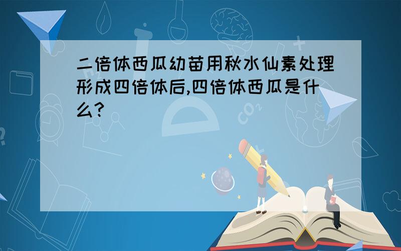 二倍体西瓜幼苗用秋水仙素处理形成四倍体后,四倍体西瓜是什么?