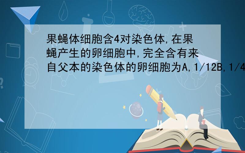 果蝇体细胞含4对染色体,在果蝇产生的卵细胞中,完全含有来自父本的染色体的卵细胞为A,1/12B,1/4C,1/8D,1/16