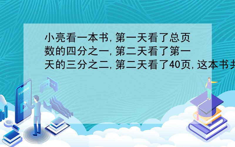 小亮看一本书,第一天看了总页数的四分之一,第二天看了第一天的三分之二,第二天看了40页,这本书共少页?