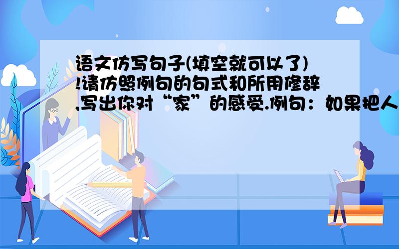 语文仿写句子(填空就可以了)!请仿照例句的句式和所用修辞,写出你对“家”的感受.例句：如果把人生比作一种漂流,那么甲是一只小小的船,家是温暖的港湾,家也是永远的岸.仿句：如果把人