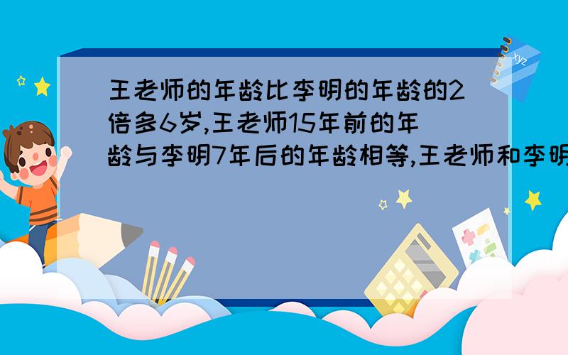 王老师的年龄比李明的年龄的2倍多6岁,王老师15年前的年龄与李明7年后的年龄相等,王老师和李明今年各几岁?李明是哪一年出生的?