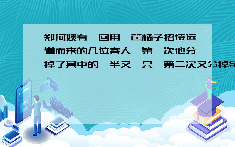 郑阿姨有一回用一筐橘子招待远道而来的几位客人,第一次他分掉了其中的一半又一只,第二次又分掉余下的一又一只,最后一次将余下的一半又3只分掉,篮子里一只橘子都没剩下了.请问：他的