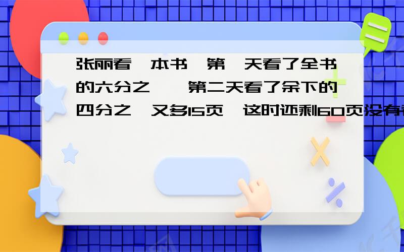 张丽看一本书,第一天看了全书的六分之一,第二天看了余下的四分之一又多15页,这时还剩60页没有看,这本书一共有多少页?