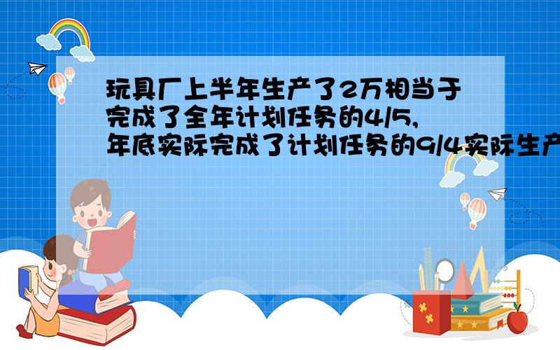 玩具厂上半年生产了2万相当于完成了全年计划任务的4/5,年底实际完成了计划任务的9/4实际生产