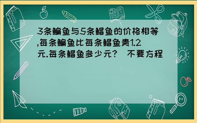 3条鳊鱼与5条鲳鱼的价格相等,每条鳊鱼比每条鲳鱼贵1.2元.每条鲳鱼多少元?(不要方程）