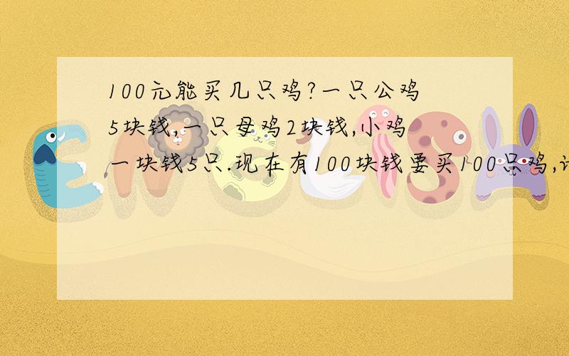 100元能买几只鸡?一只公鸡5块钱,一只母鸡2块钱,小鸡一块钱5只.现在有100块钱要买100只鸡,请问公鸡、母鸡.小鸡各几只?