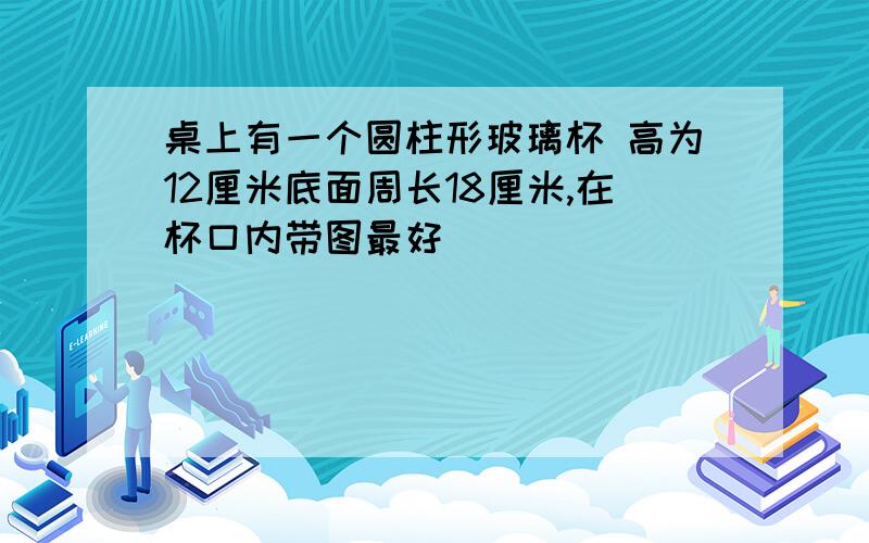 桌上有一个圆柱形玻璃杯 高为12厘米底面周长18厘米,在杯口内带图最好