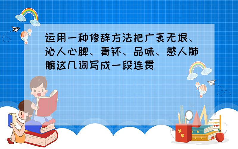 运用一种修辞方法把广袤无垠、沁人心脾、青睐、品味、感人肺腑这几词写成一段连贯